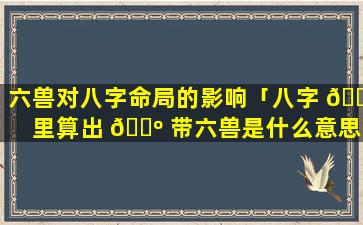 六兽对八字命局的影响「八字 🌿 里算出 🌺 带六兽是什么意思」